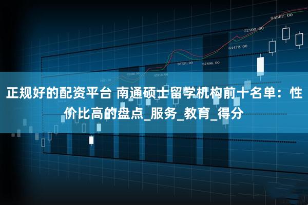 正规好的配资平台 南通硕士留学机构前十名单：性价比高的盘点_服务_教育_得分