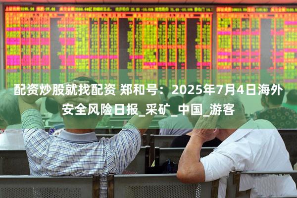 配资炒股就找配资 郑和号：2025年7月4日海外安全风险日报_采矿_中国_游客