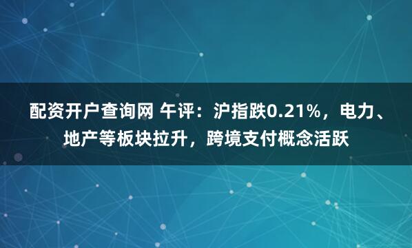 配资开户查询网 午评：沪指跌0.21%，电力、地产等板块拉升，跨境支付概念活跃