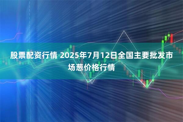 股票配资行情 2025年7月12日全国主要批发市场葱价格行情