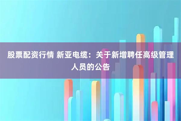 股票配资行情 新亚电缆：关于新增聘任高级管理人员的公告