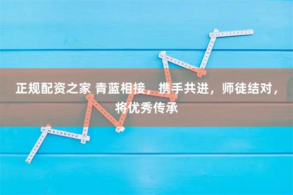 正规配资之家 青蓝相接，携手共进，师徒结对，将优秀传承