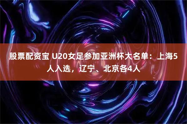 股票配资宝 U20女足参加亚洲杯大名单：上海5人入选，辽宁、北京各4人