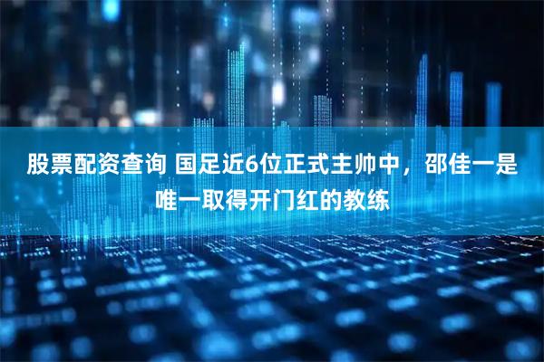 股票配资查询 国足近6位正式主帅中，邵佳一是唯一取得开门红的教练