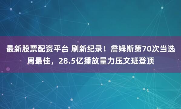 最新股票配资平台 刷新纪录！詹姆斯第70次当选周最佳，28.5亿播放量力压文班登顶