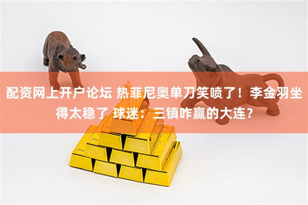 配资网上开户论坛 热菲尼奥单刀笑喷了！李金羽坐得太稳了 球迷：三镇咋赢的大连？