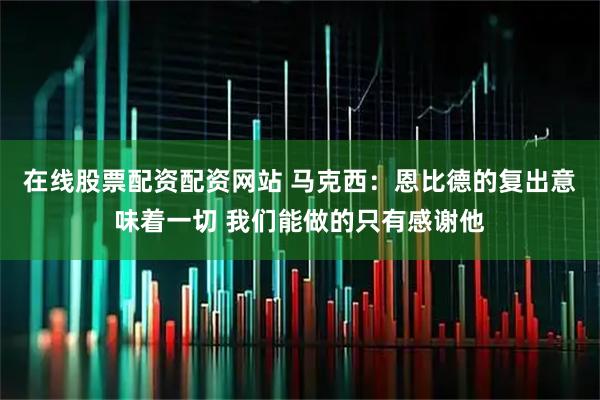 在线股票配资配资网站 马克西：恩比德的复出意味着一切 我们能做的只有感谢他